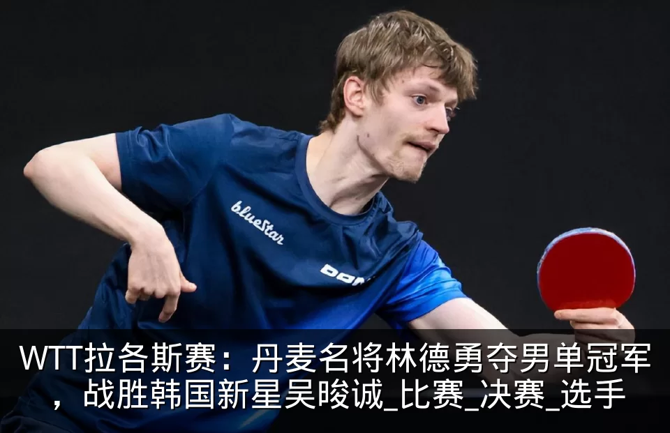 WTT拉各斯赛：丹麦名将林德勇夺男单冠军，战胜韩国新星吴晙诚_比赛_决赛_选手