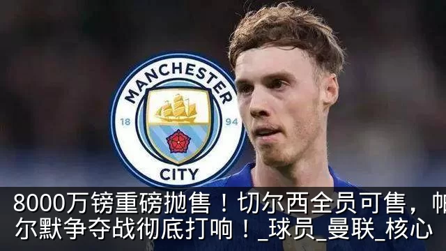 8000万镑重磅抛售！切尔西全员可售，帕尔默争夺战彻底打响！_球员_曼联_核心