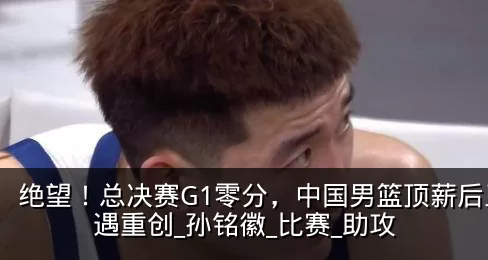绝望！总决赛G1零分，中国男篮顶薪后卫遭遇重创_孙铭徽_比赛_助攻